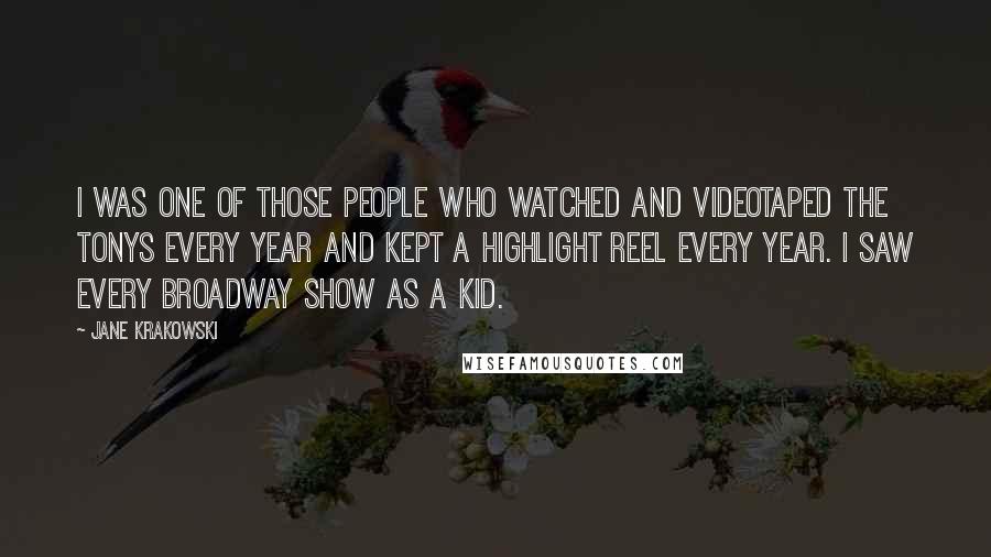 Jane Krakowski Quotes: I was one of those people who watched and videotaped the Tonys every year and kept a highlight reel every year. I saw every Broadway show as a kid.