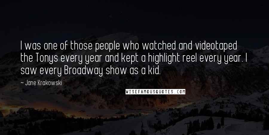 Jane Krakowski Quotes: I was one of those people who watched and videotaped the Tonys every year and kept a highlight reel every year. I saw every Broadway show as a kid.