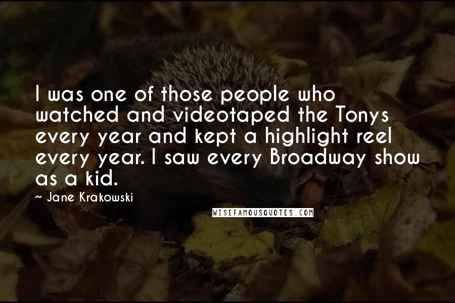 Jane Krakowski Quotes: I was one of those people who watched and videotaped the Tonys every year and kept a highlight reel every year. I saw every Broadway show as a kid.