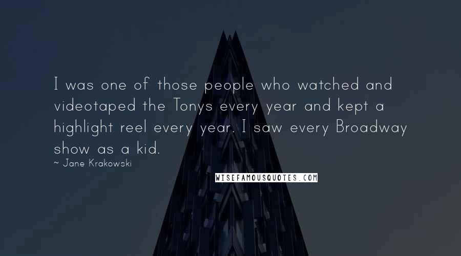 Jane Krakowski Quotes: I was one of those people who watched and videotaped the Tonys every year and kept a highlight reel every year. I saw every Broadway show as a kid.