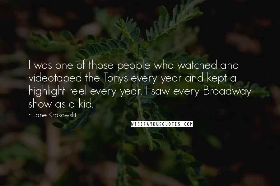 Jane Krakowski Quotes: I was one of those people who watched and videotaped the Tonys every year and kept a highlight reel every year. I saw every Broadway show as a kid.