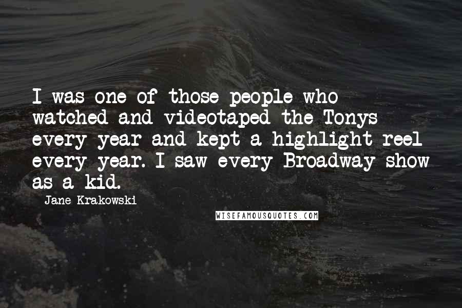 Jane Krakowski Quotes: I was one of those people who watched and videotaped the Tonys every year and kept a highlight reel every year. I saw every Broadway show as a kid.