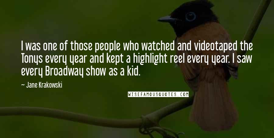 Jane Krakowski Quotes: I was one of those people who watched and videotaped the Tonys every year and kept a highlight reel every year. I saw every Broadway show as a kid.