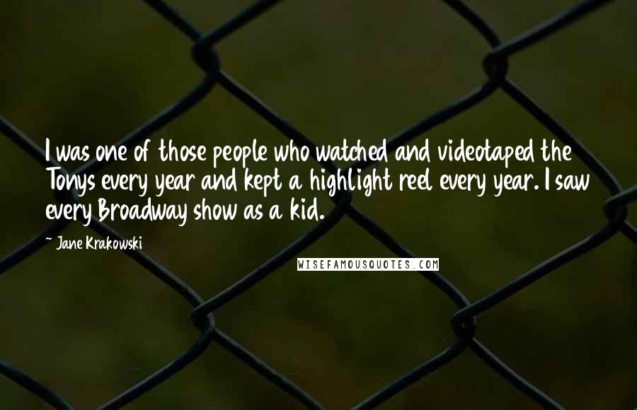 Jane Krakowski Quotes: I was one of those people who watched and videotaped the Tonys every year and kept a highlight reel every year. I saw every Broadway show as a kid.