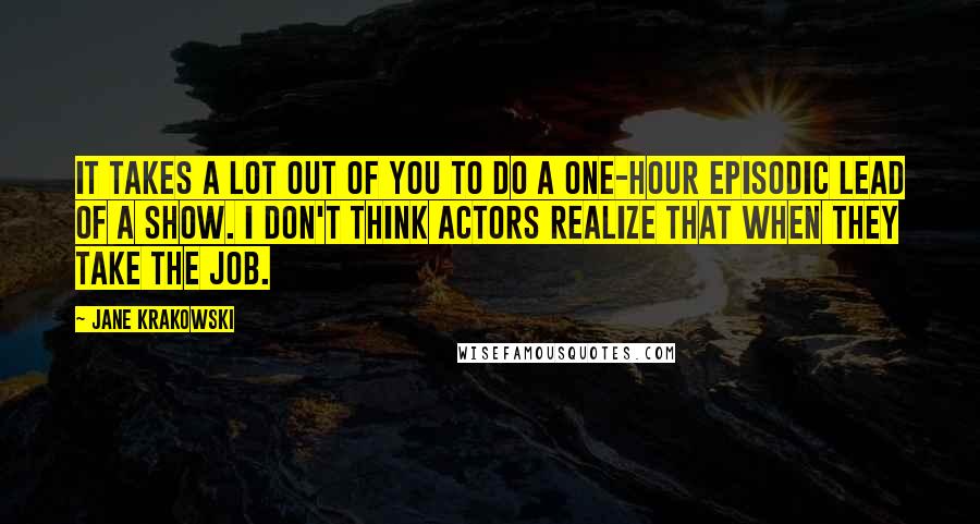 Jane Krakowski Quotes: It takes a lot out of you to do a one-hour episodic lead of a show. I don't think actors realize that when they take the job.