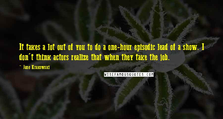 Jane Krakowski Quotes: It takes a lot out of you to do a one-hour episodic lead of a show. I don't think actors realize that when they take the job.