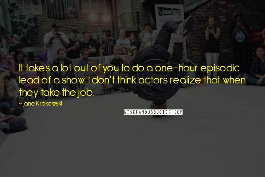 Jane Krakowski Quotes: It takes a lot out of you to do a one-hour episodic lead of a show. I don't think actors realize that when they take the job.