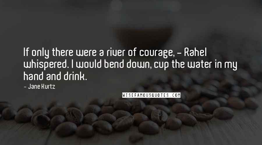 Jane Kurtz Quotes: If only there were a river of courage, - Rahel whispered. I would bend down, cup the water in my hand and drink.