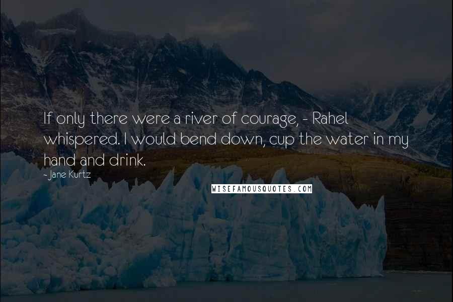 Jane Kurtz Quotes: If only there were a river of courage, - Rahel whispered. I would bend down, cup the water in my hand and drink.