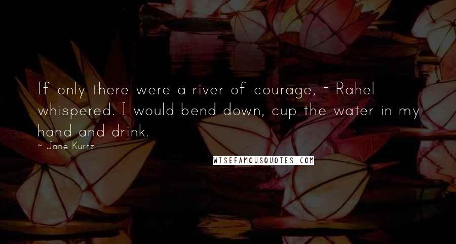 Jane Kurtz Quotes: If only there were a river of courage, - Rahel whispered. I would bend down, cup the water in my hand and drink.