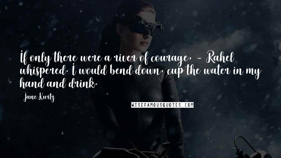 Jane Kurtz Quotes: If only there were a river of courage, - Rahel whispered. I would bend down, cup the water in my hand and drink.