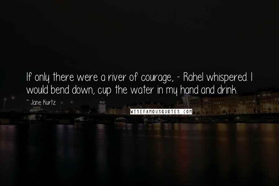 Jane Kurtz Quotes: If only there were a river of courage, - Rahel whispered. I would bend down, cup the water in my hand and drink.