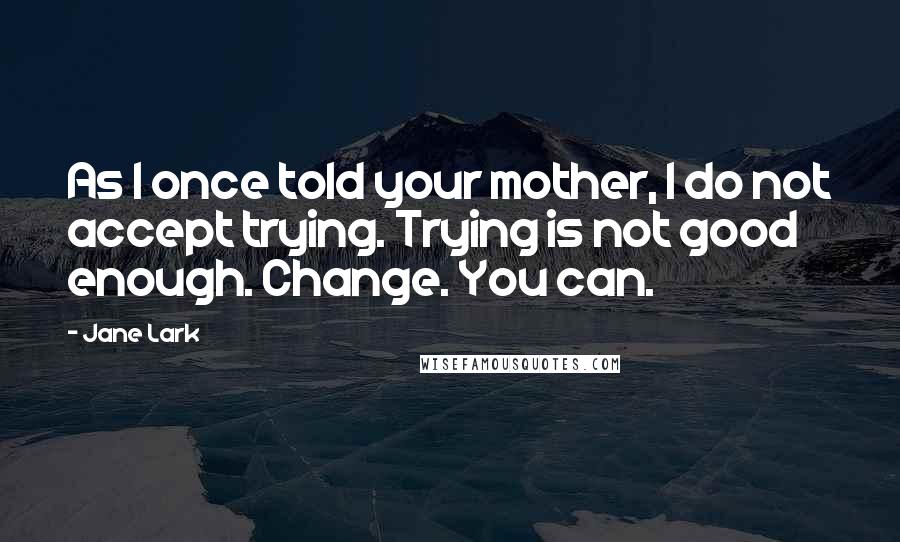 Jane Lark Quotes: As I once told your mother, I do not accept trying. Trying is not good enough. Change. You can.