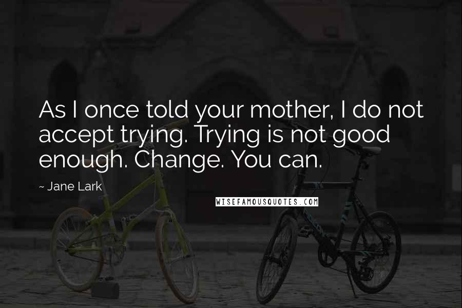 Jane Lark Quotes: As I once told your mother, I do not accept trying. Trying is not good enough. Change. You can.