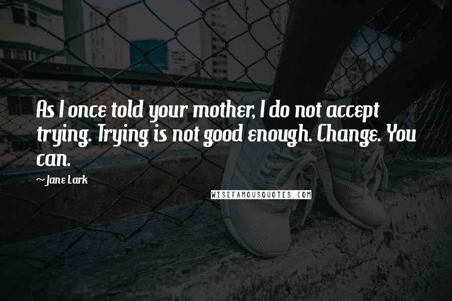 Jane Lark Quotes: As I once told your mother, I do not accept trying. Trying is not good enough. Change. You can.