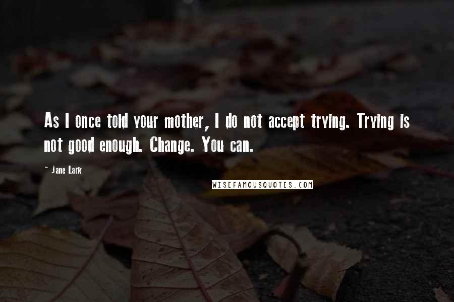 Jane Lark Quotes: As I once told your mother, I do not accept trying. Trying is not good enough. Change. You can.