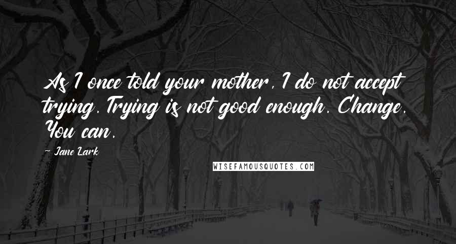 Jane Lark Quotes: As I once told your mother, I do not accept trying. Trying is not good enough. Change. You can.