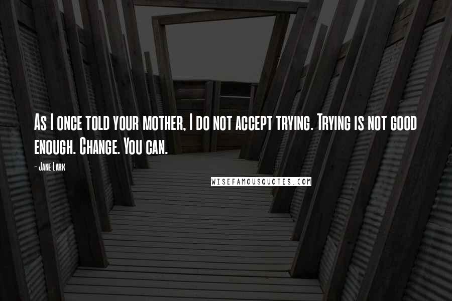 Jane Lark Quotes: As I once told your mother, I do not accept trying. Trying is not good enough. Change. You can.