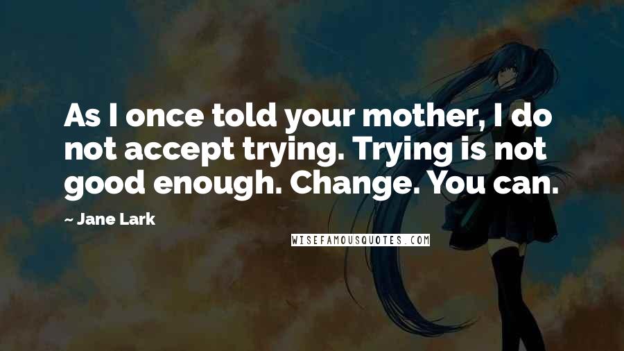 Jane Lark Quotes: As I once told your mother, I do not accept trying. Trying is not good enough. Change. You can.