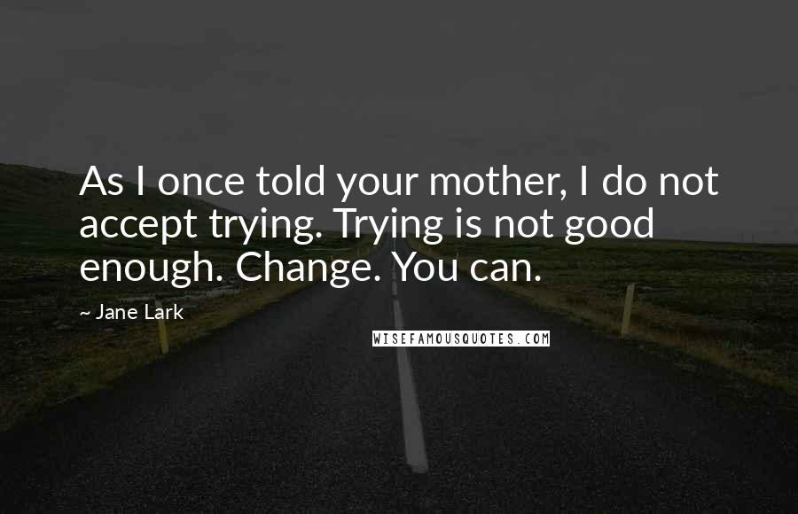 Jane Lark Quotes: As I once told your mother, I do not accept trying. Trying is not good enough. Change. You can.