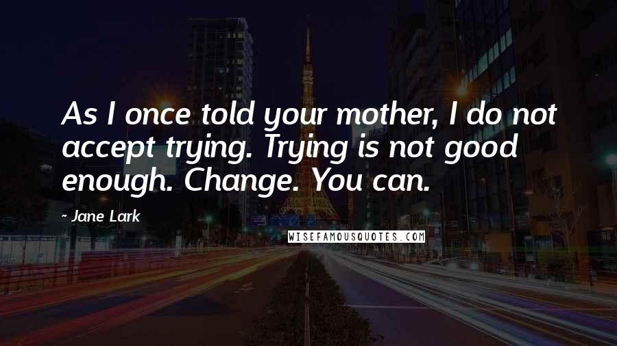 Jane Lark Quotes: As I once told your mother, I do not accept trying. Trying is not good enough. Change. You can.