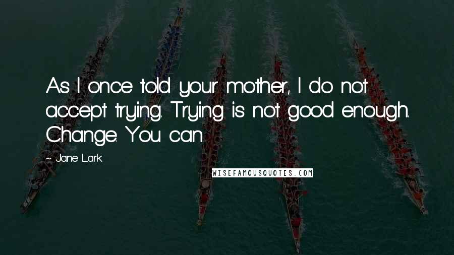 Jane Lark Quotes: As I once told your mother, I do not accept trying. Trying is not good enough. Change. You can.