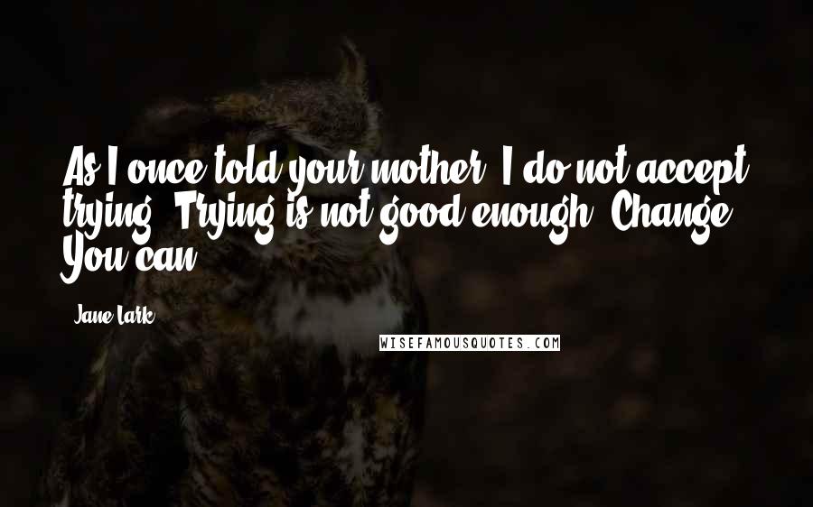 Jane Lark Quotes: As I once told your mother, I do not accept trying. Trying is not good enough. Change. You can.