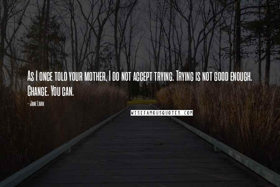 Jane Lark Quotes: As I once told your mother, I do not accept trying. Trying is not good enough. Change. You can.