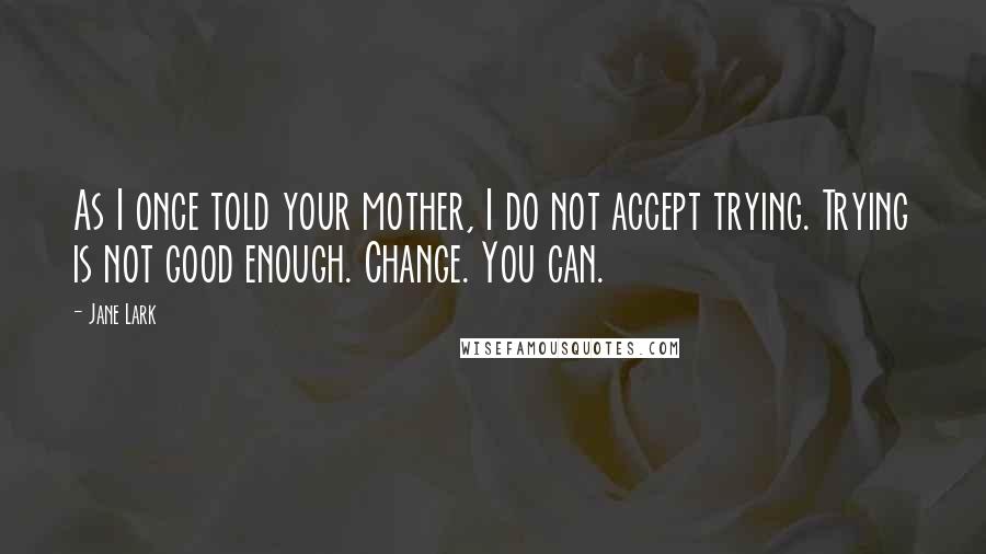 Jane Lark Quotes: As I once told your mother, I do not accept trying. Trying is not good enough. Change. You can.