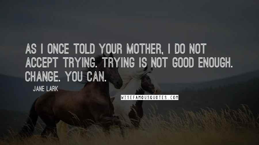 Jane Lark Quotes: As I once told your mother, I do not accept trying. Trying is not good enough. Change. You can.