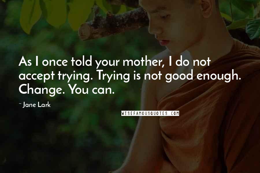 Jane Lark Quotes: As I once told your mother, I do not accept trying. Trying is not good enough. Change. You can.