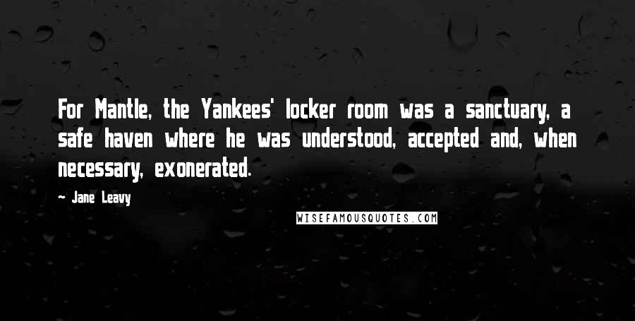 Jane Leavy Quotes: For Mantle, the Yankees' locker room was a sanctuary, a safe haven where he was understood, accepted and, when necessary, exonerated.