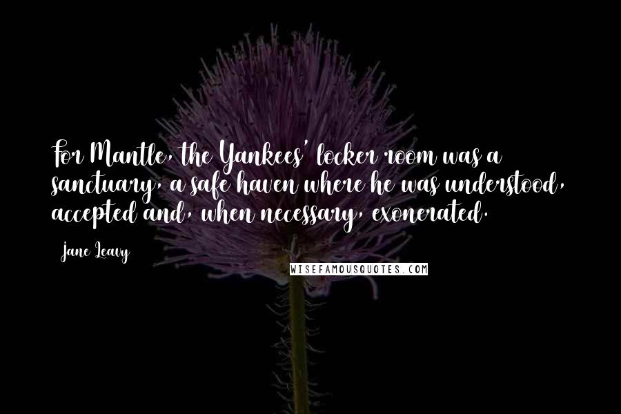 Jane Leavy Quotes: For Mantle, the Yankees' locker room was a sanctuary, a safe haven where he was understood, accepted and, when necessary, exonerated.