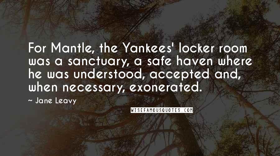 Jane Leavy Quotes: For Mantle, the Yankees' locker room was a sanctuary, a safe haven where he was understood, accepted and, when necessary, exonerated.