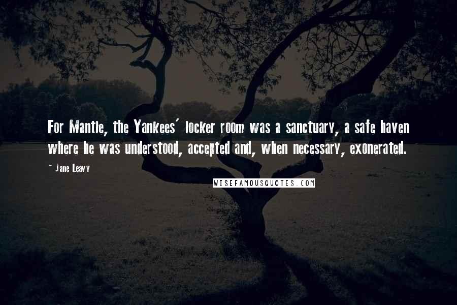 Jane Leavy Quotes: For Mantle, the Yankees' locker room was a sanctuary, a safe haven where he was understood, accepted and, when necessary, exonerated.