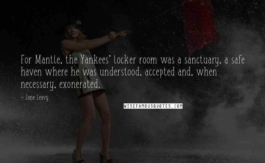 Jane Leavy Quotes: For Mantle, the Yankees' locker room was a sanctuary, a safe haven where he was understood, accepted and, when necessary, exonerated.