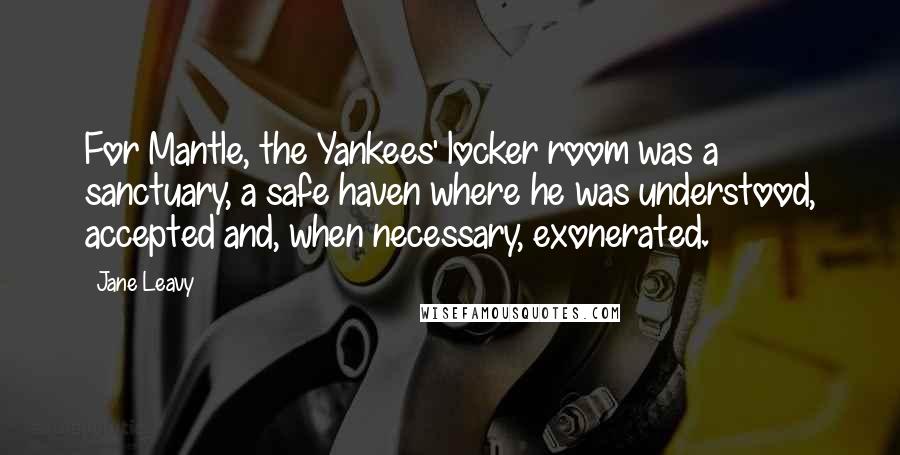 Jane Leavy Quotes: For Mantle, the Yankees' locker room was a sanctuary, a safe haven where he was understood, accepted and, when necessary, exonerated.