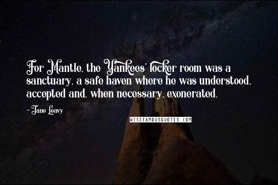 Jane Leavy Quotes: For Mantle, the Yankees' locker room was a sanctuary, a safe haven where he was understood, accepted and, when necessary, exonerated.