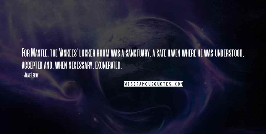 Jane Leavy Quotes: For Mantle, the Yankees' locker room was a sanctuary, a safe haven where he was understood, accepted and, when necessary, exonerated.