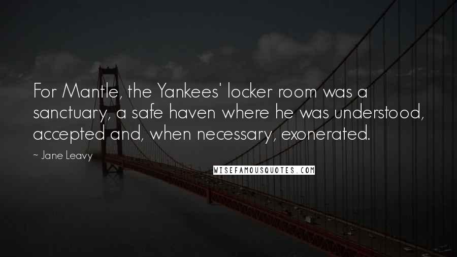 Jane Leavy Quotes: For Mantle, the Yankees' locker room was a sanctuary, a safe haven where he was understood, accepted and, when necessary, exonerated.