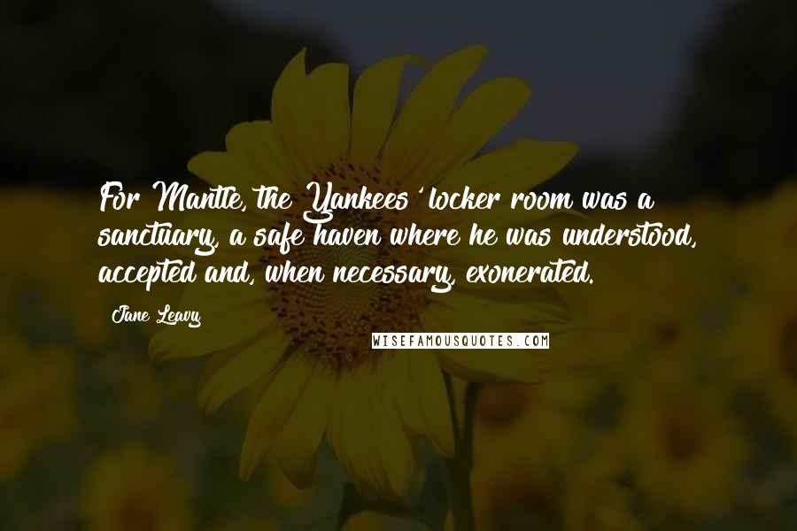 Jane Leavy Quotes: For Mantle, the Yankees' locker room was a sanctuary, a safe haven where he was understood, accepted and, when necessary, exonerated.