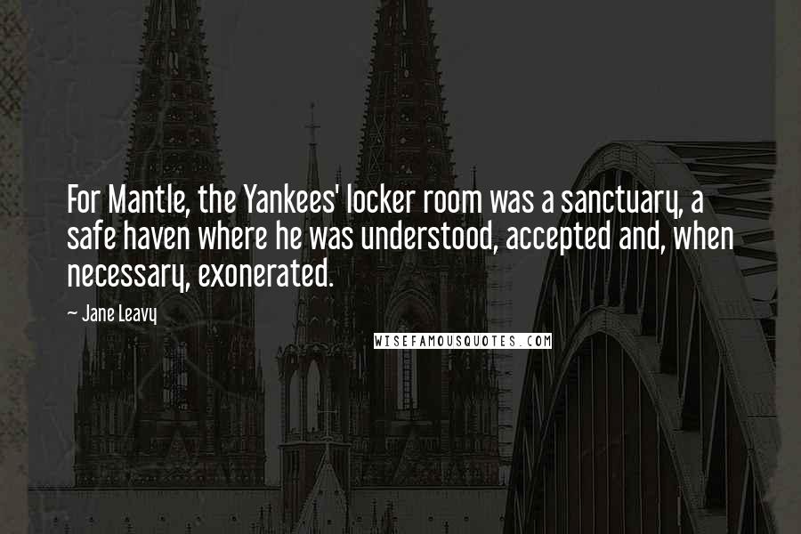 Jane Leavy Quotes: For Mantle, the Yankees' locker room was a sanctuary, a safe haven where he was understood, accepted and, when necessary, exonerated.