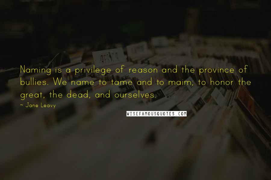 Jane Leavy Quotes: Naming is a privilege of reason and the province of bullies. We name to tame and to maim; to honor the great, the dead, and ourselves.