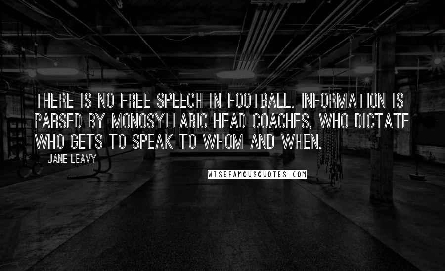 Jane Leavy Quotes: There is no free speech in football. Information is parsed by monosyllabic head coaches, who dictate who gets to speak to whom and when.