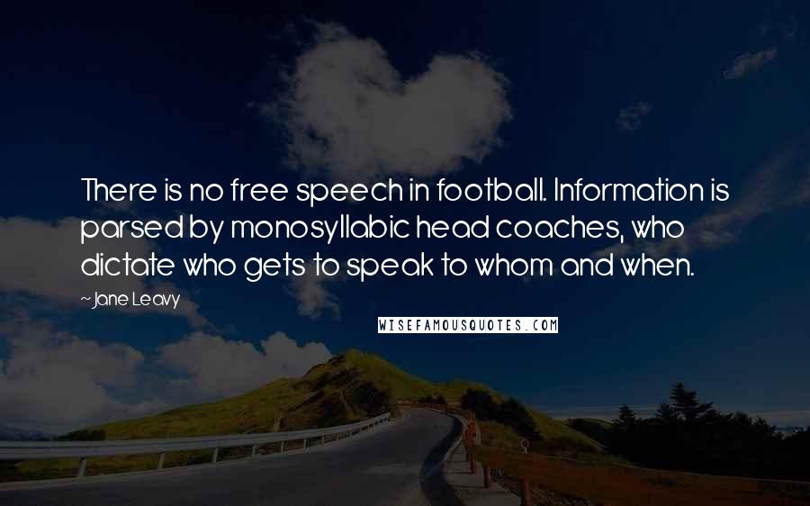 Jane Leavy Quotes: There is no free speech in football. Information is parsed by monosyllabic head coaches, who dictate who gets to speak to whom and when.