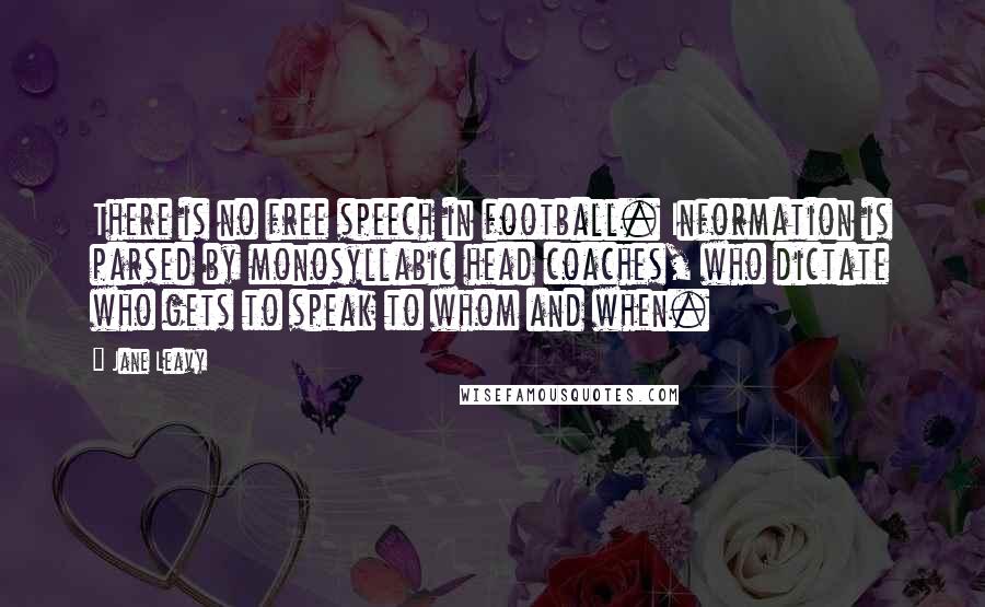 Jane Leavy Quotes: There is no free speech in football. Information is parsed by monosyllabic head coaches, who dictate who gets to speak to whom and when.