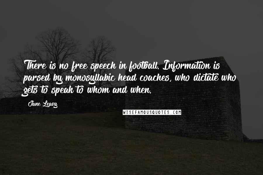 Jane Leavy Quotes: There is no free speech in football. Information is parsed by monosyllabic head coaches, who dictate who gets to speak to whom and when.