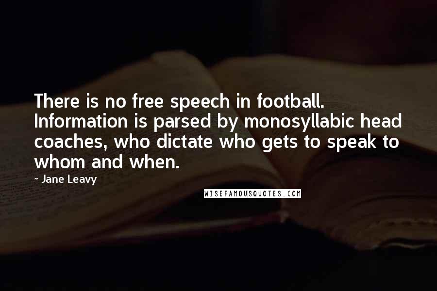 Jane Leavy Quotes: There is no free speech in football. Information is parsed by monosyllabic head coaches, who dictate who gets to speak to whom and when.