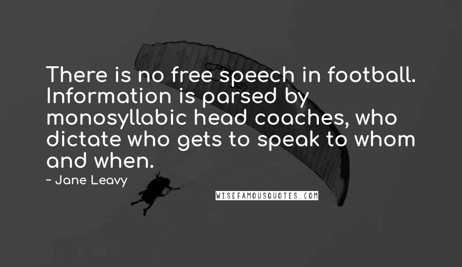 Jane Leavy Quotes: There is no free speech in football. Information is parsed by monosyllabic head coaches, who dictate who gets to speak to whom and when.