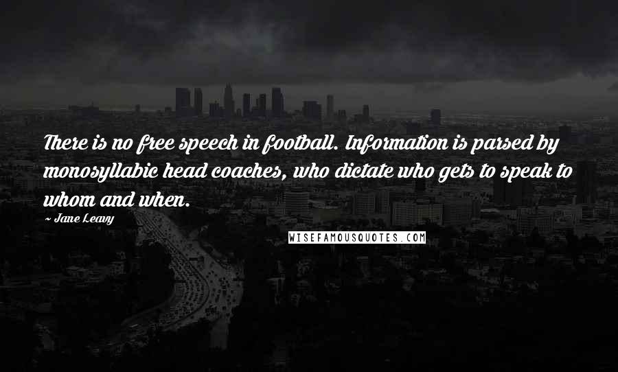 Jane Leavy Quotes: There is no free speech in football. Information is parsed by monosyllabic head coaches, who dictate who gets to speak to whom and when.